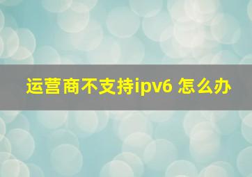 运营商不支持ipv6 怎么办